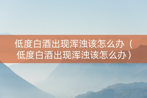 低度白酒出现浑浊该怎么办（低度白酒出现浑浊该怎么办）