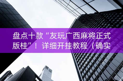 盘点十款“友玩广西麻将正式版桂”！详细开挂教程（确实真的有挂)-知乎