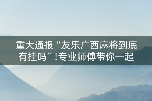 重大通报“友乐广西麻将到底有挂吗”!专业师傅带你一起了解（详细教程）-知乎