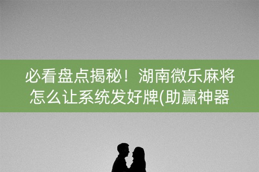 必看盘点揭秘！湖南微乐麻将怎么让系统发好牌(助赢神器)