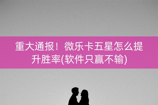 重大通报！微乐卡五星怎么提升胜率(软件只赢不输)