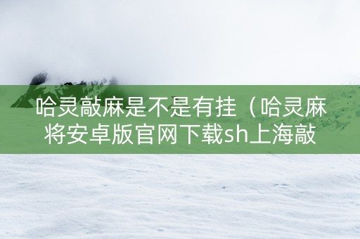 哈灵敲麻是不是有挂（哈灵麻将安卓版官网下载sh上海敲麻）
