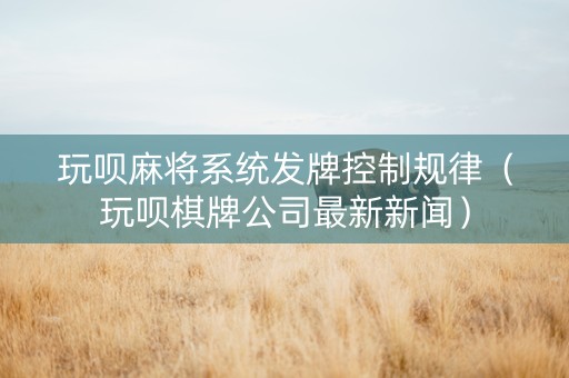 玩呗麻将系统发牌控制规律（玩呗棋牌公司最新新闻）