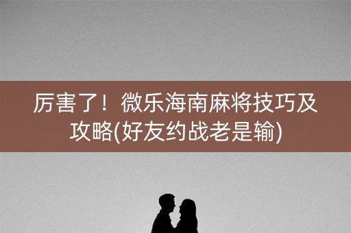 厉害了！微乐海南麻将技巧及攻略(好友约战老是输)