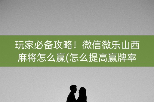 玩家必备攻略！微信微乐山西麻将怎么赢(怎么提高赢牌率)