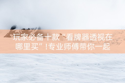 玩家必备十款“看牌器透视在哪里买”!专业师傅带你一起了解（详细教程）-知乎