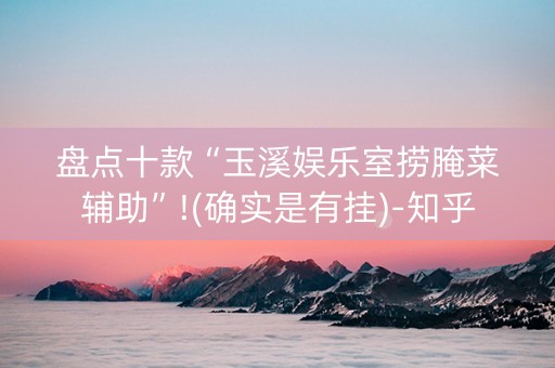 盘点十款“玉溪娱乐室捞腌菜辅助”!(确实是有挂)-知乎