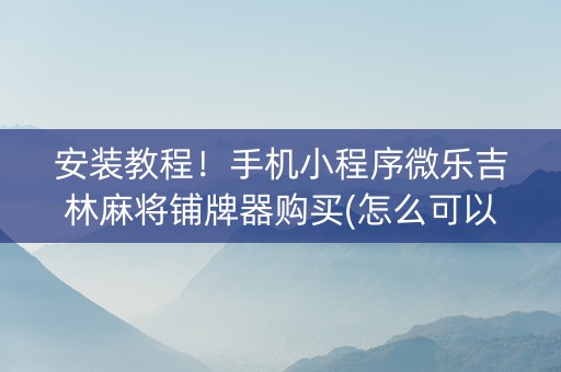 安装教程！手机小程序微乐吉林麻将铺牌器购买(怎么可以赢)