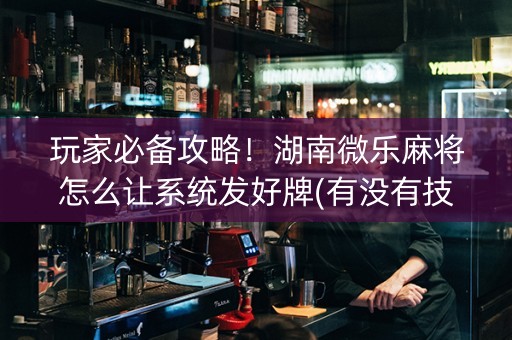 玩家必备攻略！湖南微乐麻将怎么让系统发好牌(有没有技巧)