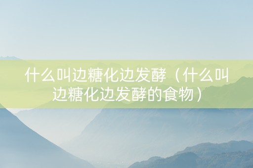 什么叫边糖化边发酵（什么叫边糖化边发酵的食物）