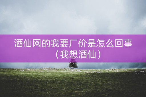 酒仙网的我要厂价是怎么回事（我想酒仙）