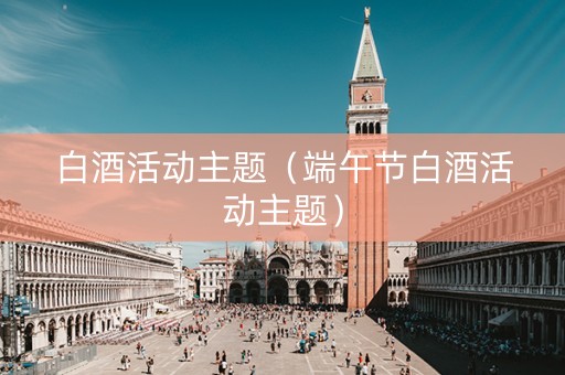 白酒活动主题（端午节白酒活动主题）