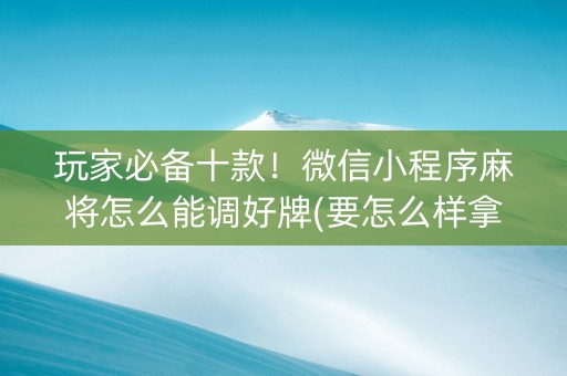 玩家必备十款！微信小程序麻将怎么能调好牌(要怎么样拿到好牌)