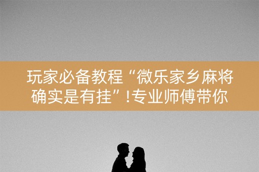 玩家必备教程“微乐家乡麻将确实是有挂”!专业师傅带你一起了解（详细教程）-知乎