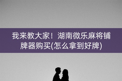 我来教大家！湖南微乐麻将铺牌器购买(怎么拿到好牌)