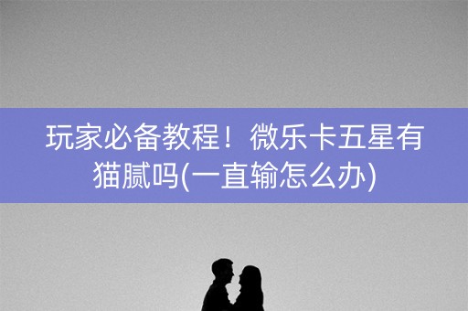 玩家必备教程！微乐卡五星有猫腻吗(一直输怎么办)