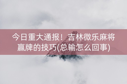 今日重大通报！吉林微乐麻将赢牌的技巧(总输怎么回事)