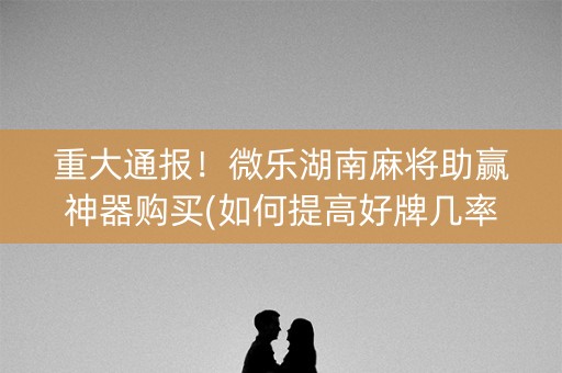 重大通报！微乐湖南麻将助赢神器购买(如何提高好牌几率)