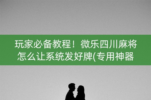 玩家必备教程！微乐四川麻将怎么让系统发好牌(专用神器胡牌技巧)