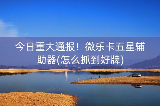 今日重大通报！微乐卡五星辅助器(怎么抓到好牌)