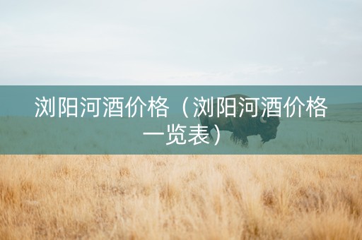 浏阳河酒价格（浏阳河酒价格一览表）