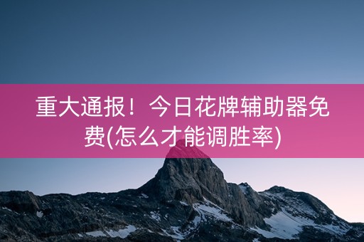 重大通报！今日花牌辅助器免费(怎么才能调胜率)