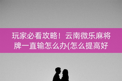 玩家必看攻略！云南微乐麻将牌一直输怎么办(怎么提高好牌几率)