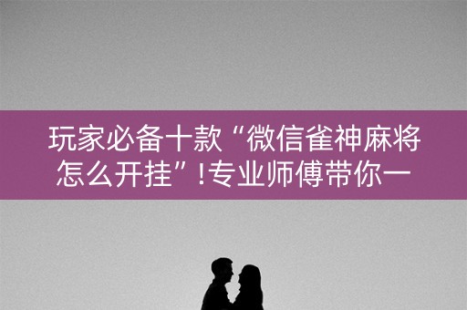 玩家必备十款“微信雀神麻将怎么开挂”!专业师傅带你一起了解（详细教程）-知乎
