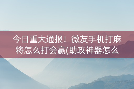 今日重大通报！微友手机打麻将怎么打会赢(助攻神器怎么才会赢)