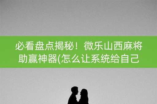 必看盘点揭秘！微乐山西麻将助赢神器(怎么让系统给自己好牌)