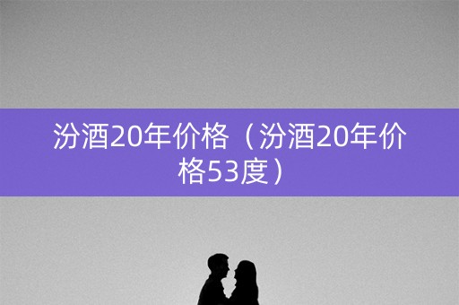 汾酒20年价格（汾酒20年价格53度）