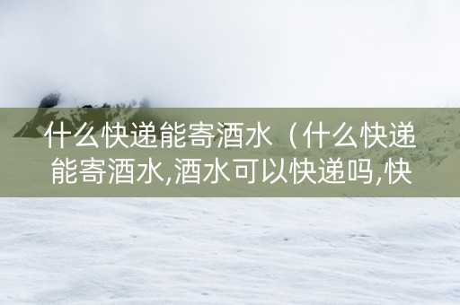 什么快递能寄酒水（什么快递能寄酒水,酒水可以快递吗,快递酒水价格查询）