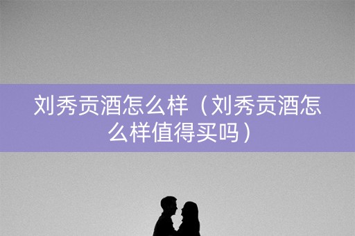 刘秀贡酒怎么样（刘秀贡酒怎么样值得买吗）