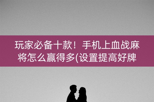 玩家必备十款！手机上血战麻将怎么赢得多(设置提高好牌几率)