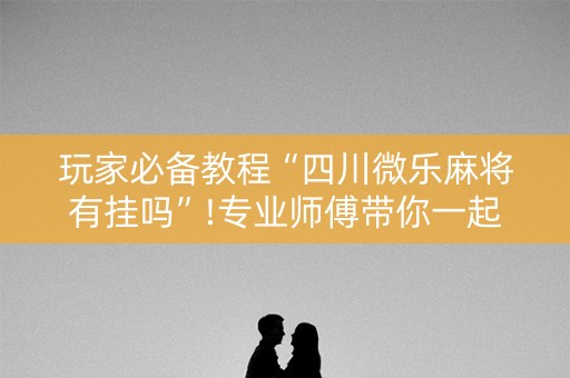 玩家必备教程“四川微乐麻将有挂吗”!专业师傅带你一起了解（详细教程）-知乎