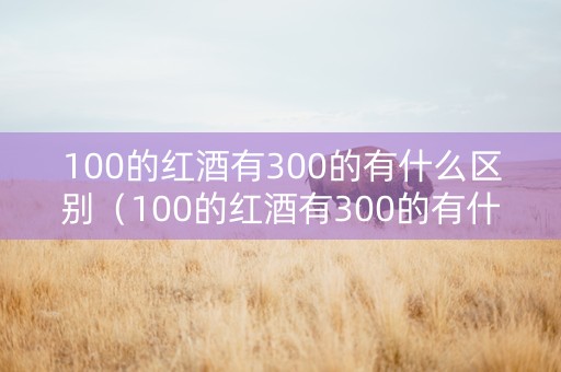 100的红酒有300的有什么区别（100的红酒有300的有什么区别呢）