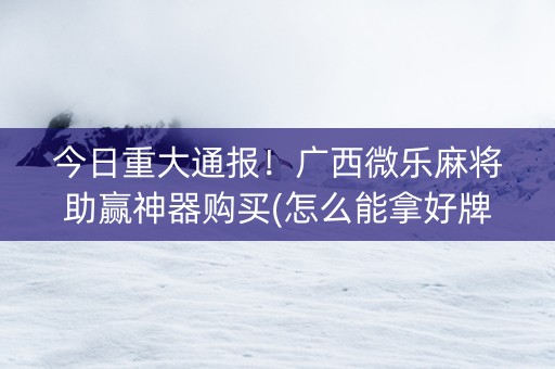 今日重大通报！广西微乐麻将助赢神器购买(怎么能拿好牌)