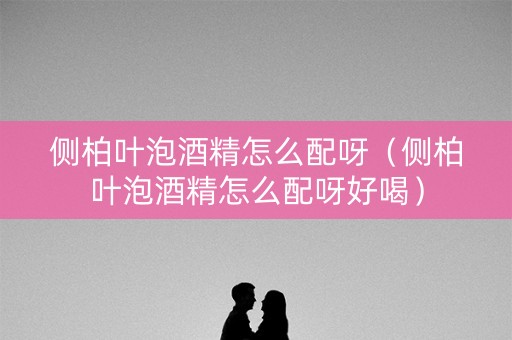 侧柏叶泡酒精怎么配呀（侧柏叶泡酒精怎么配呀好喝）
