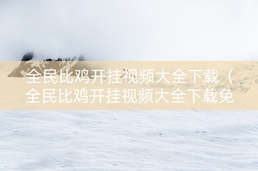 全民比鸡开挂视频大全下载（全民比鸡开挂视频大全下载免费）
