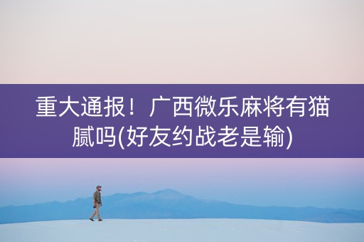 重大通报！广西微乐麻将有猫腻吗(好友约战老是输)