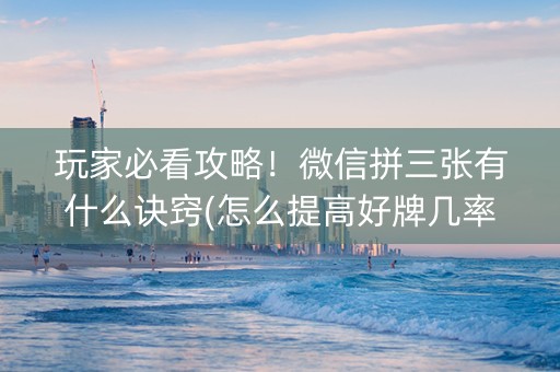 玩家必看攻略！微信拼三张有什么诀窍(怎么提高好牌几率)