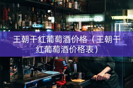 王朝干红葡萄酒价格（王朝干红葡萄酒价格表）