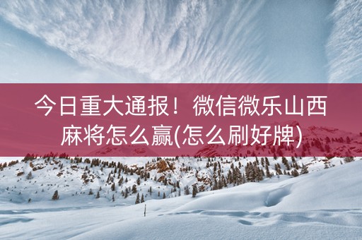 今日重大通报！微信微乐山西麻将怎么赢(怎么刷好牌)