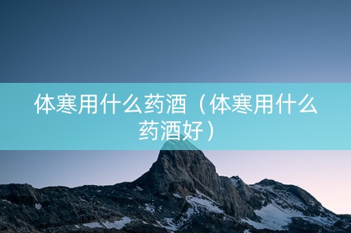 体寒用什么药酒（体寒用什么药酒好）