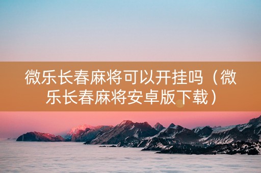 微乐长春麻将可以开挂吗（微乐长春麻将安卓版下载）