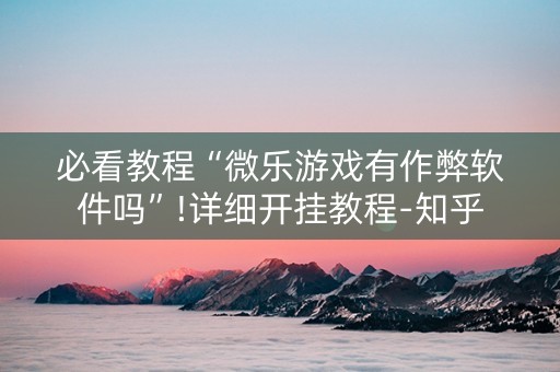 必看教程“微乐游戏有作弊软件吗”!详细开挂教程-知乎