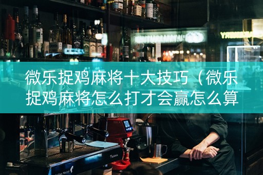 微乐捉鸡麻将十大技巧（微乐捉鸡麻将怎么打才会赢怎么算鸡的）