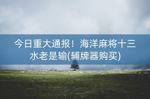 今日重大通报！海洋麻将十三水老是输(辅牌器购买)