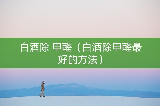 白酒除 甲醛（白酒除甲醛最好的方法）