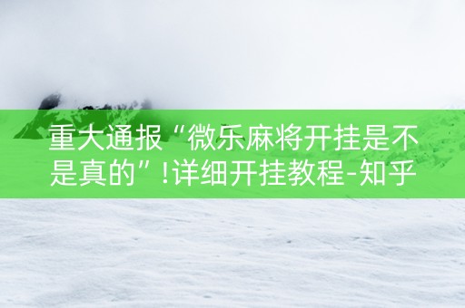 重大通报“微乐麻将开挂是不是真的”!详细开挂教程-知乎